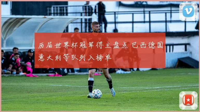 历届世界杯冠军得主盘点 巴西德国意大利等队列入榜单